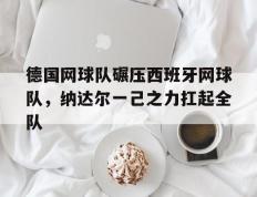 乐鱼-德国网球队碾压西班牙网球队，纳达尔一己之力扛起全队的简单介绍
